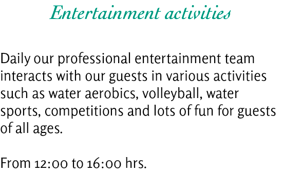 Entertainment activities Daily our professional entertainment team interacts with our guests in various activities such as water aerobics, volleyball, water sports, competitions and lots of fun for guests of all ages. From 12:00 to 16:00 hrs.