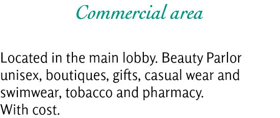 Commercial area Located in the main lobby. Beauty Parlor unisex, boutiques, gifts, casual wear and swimwear, tobacco and pharmacy.
With cost.